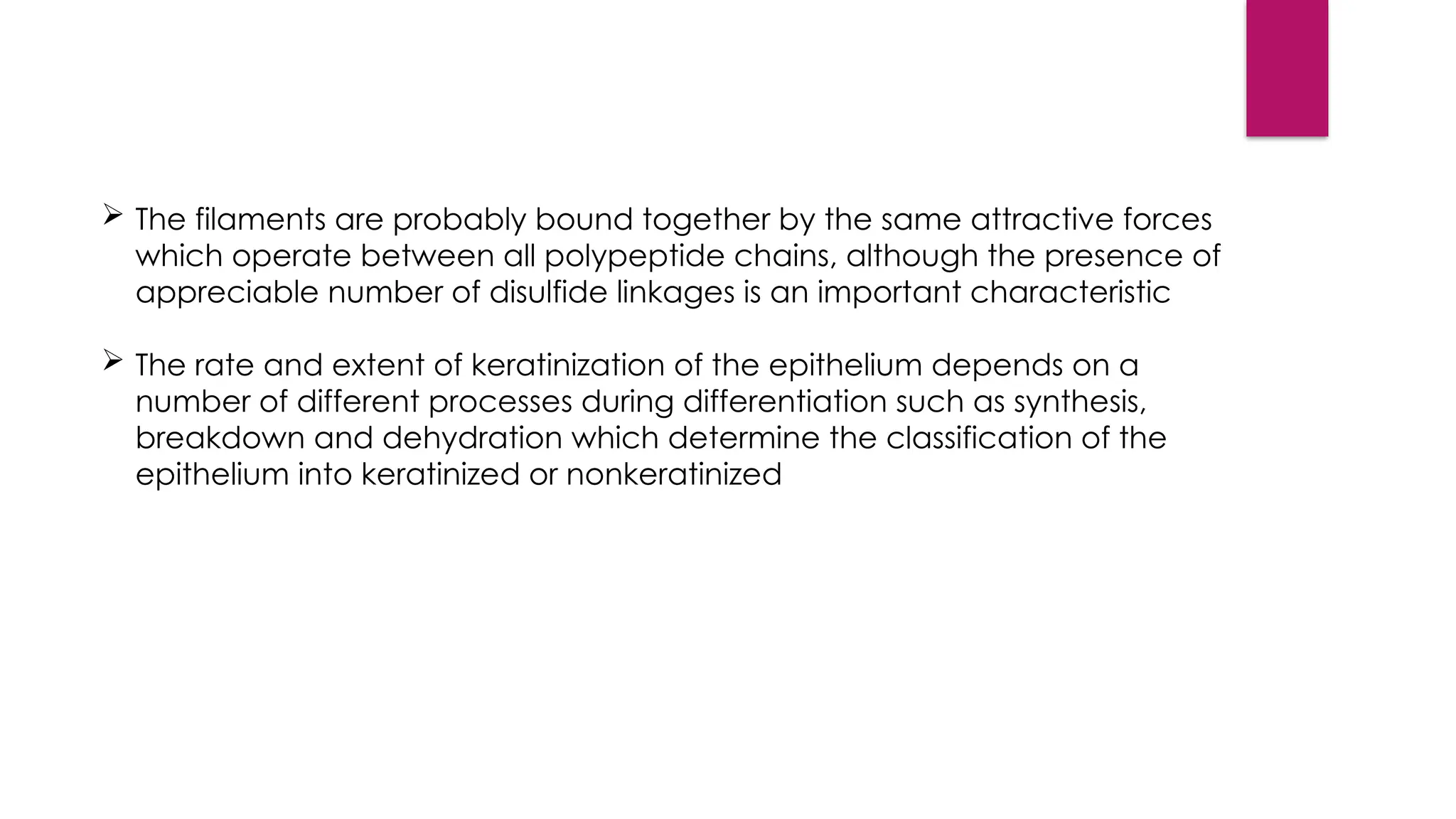  The filaments are probably bound together by the same attractive forces
which operate between all polypeptide chains, although the presence of
appreciable number of disulfide linkages is an important characteristic
 The rate and extent of keratinization of the epithelium depends on a
number of different processes during differentiation such as synthesis,
breakdown and dehydration which determine the classification of the
epithelium into keratinized or nonkeratinized
 