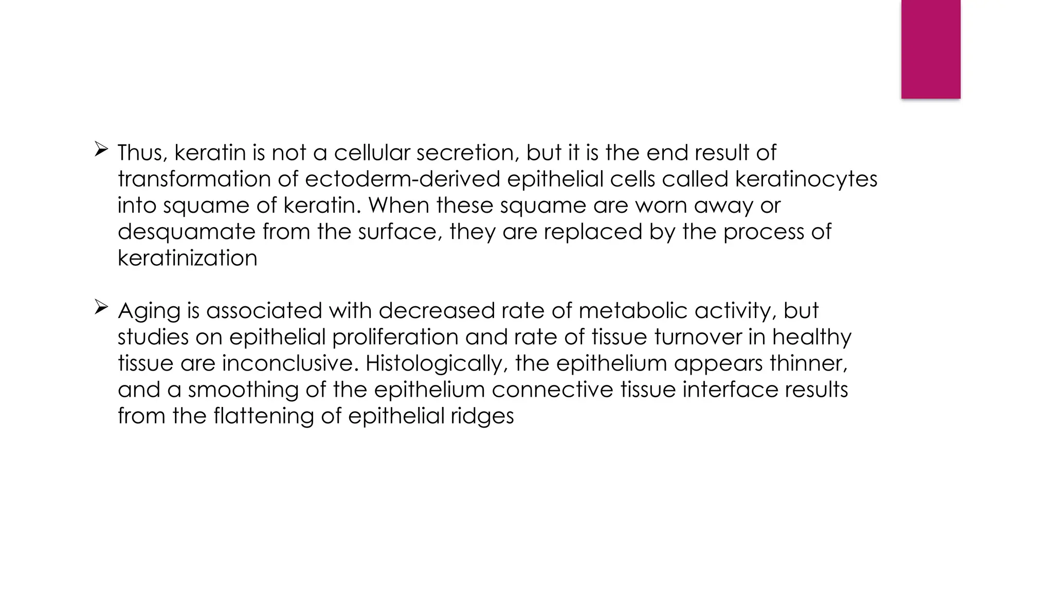  Thus, keratin is not a cellular secretion, but it is the end result of
transformation of ectoderm-derived epithelial cells called keratinocytes
into squame of keratin. When these squame are worn away or
desquamate from the surface, they are replaced by the process of
keratinization
 Aging is associated with decreased rate of metabolic activity, but
studies on epithelial proliferation and rate of tissue turnover in healthy
tissue are inconclusive. Histologically, the epithelium appears thinner,
and a smoothing of the epithelium connective tissue interface results
from the flattening of epithelial ridges
 