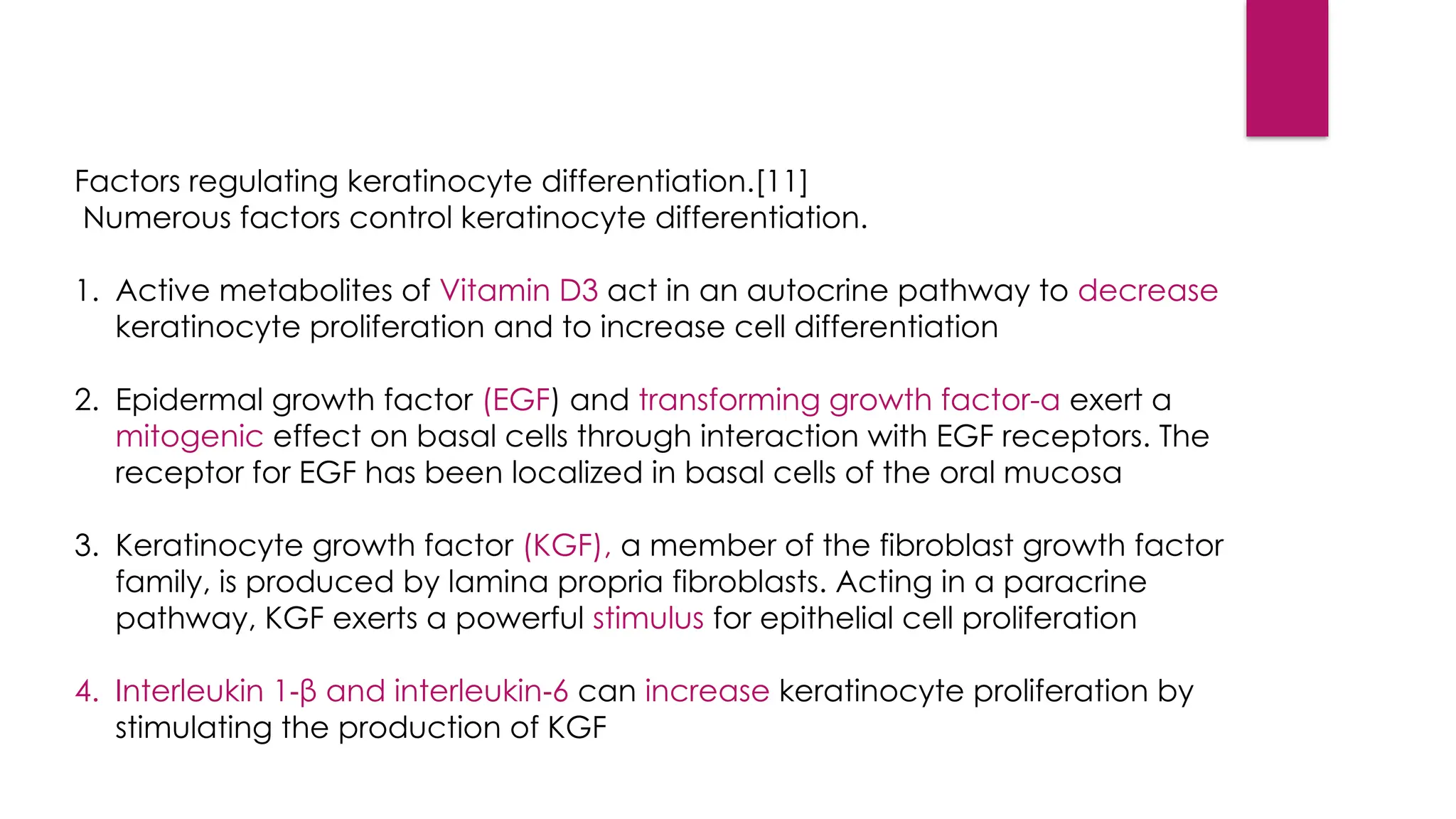 Factors regulating keratinocyte differentiation.[11]
Numerous factors control keratinocyte differentiation.
1. Active metabolites of Vitamin D3 act in an autocrine pathway to decrease
keratinocyte proliferation and to increase cell differentiation
2. Epidermal growth factor (EGF) and transforming growth factor-α exert a
mitogenic effect on basal cells through interaction with EGF receptors. The
receptor for EGF has been localized in basal cells of the oral mucosa
3. Keratinocyte growth factor (KGF), a member of the fibroblast growth factor
family, is produced by lamina propria fibroblasts. Acting in a paracrine
pathway, KGF exerts a powerful stimulus for epithelial cell proliferation
4. Interleukin 1 β and interleukin 6
‑ ‑ can increase keratinocyte proliferation by
stimulating the production of KGF
 