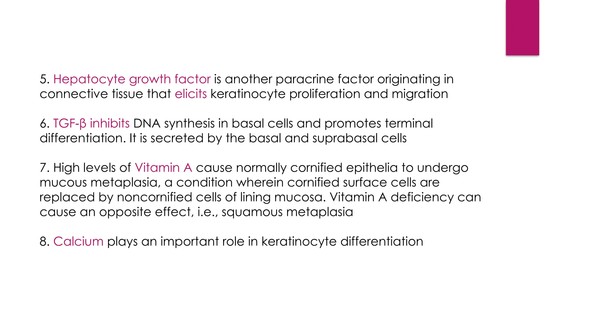 5. Hepatocyte growth factor is another paracrine factor originating in
connective tissue that elicits keratinocyte proliferation and migration
6. TGF‑β inhibits DNA synthesis in basal cells and promotes terminal
differentiation. It is secreted by the basal and suprabasal cells
7. High levels of Vitamin A cause normally cornified epithelia to undergo
mucous metaplasia, a condition wherein cornified surface cells are
replaced by noncornified cells of lining mucosa. Vitamin A deficiency can
cause an opposite effect, i.e., squamous metaplasia
8. Calcium plays an important role in keratinocyte differentiation
 