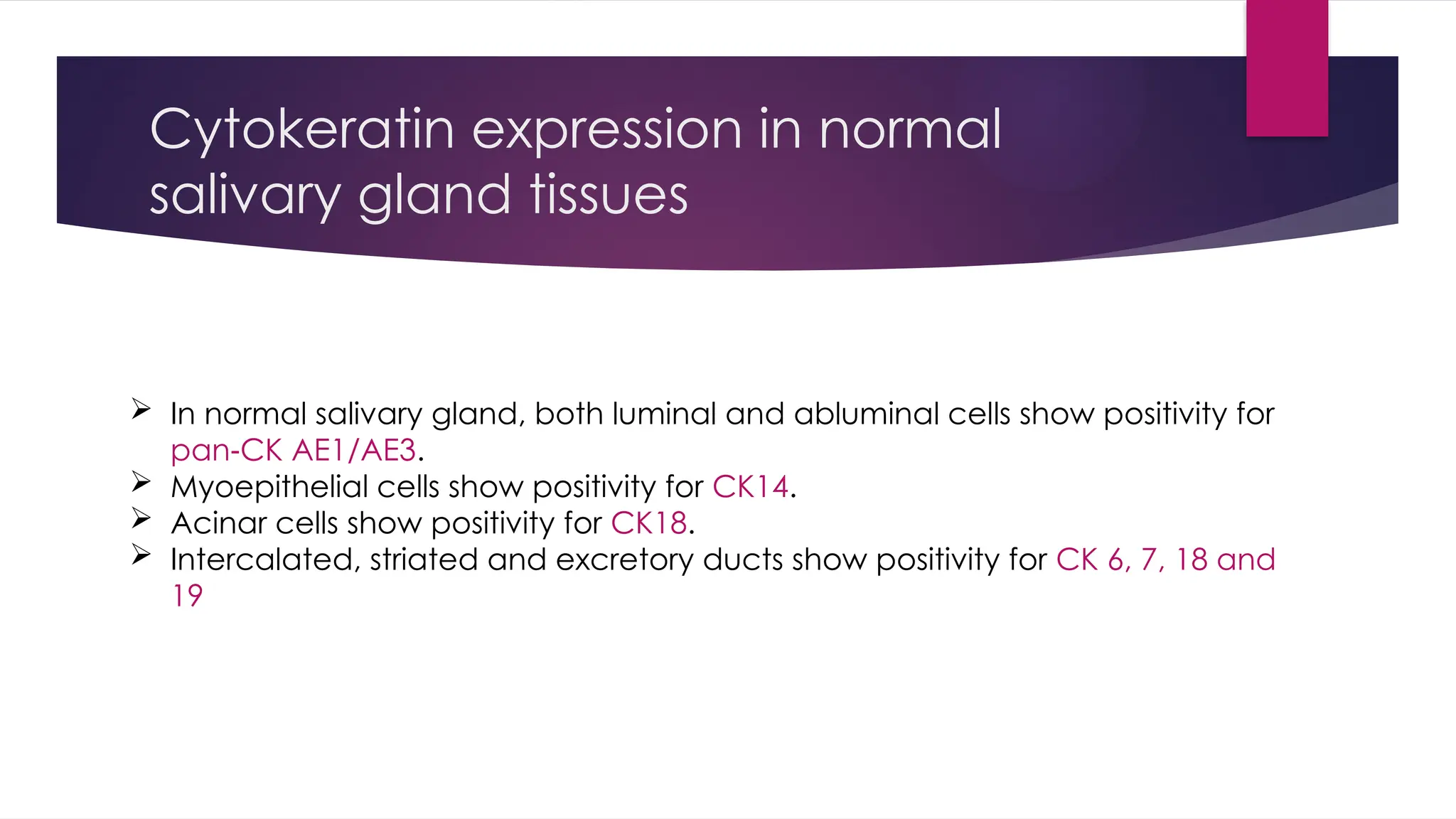 Cytokeratin expression in normal
salivary gland tissues
 In normal salivary gland, both luminal and abluminal cells show positivity for
pan CK AE1/AE3
‑ .
 Myoepithelial cells show positivity for CK14.
 Acinar cells show positivity for CK18.
 Intercalated, striated and excretory ducts show positivity for CK 6, 7, 18 and
19
 