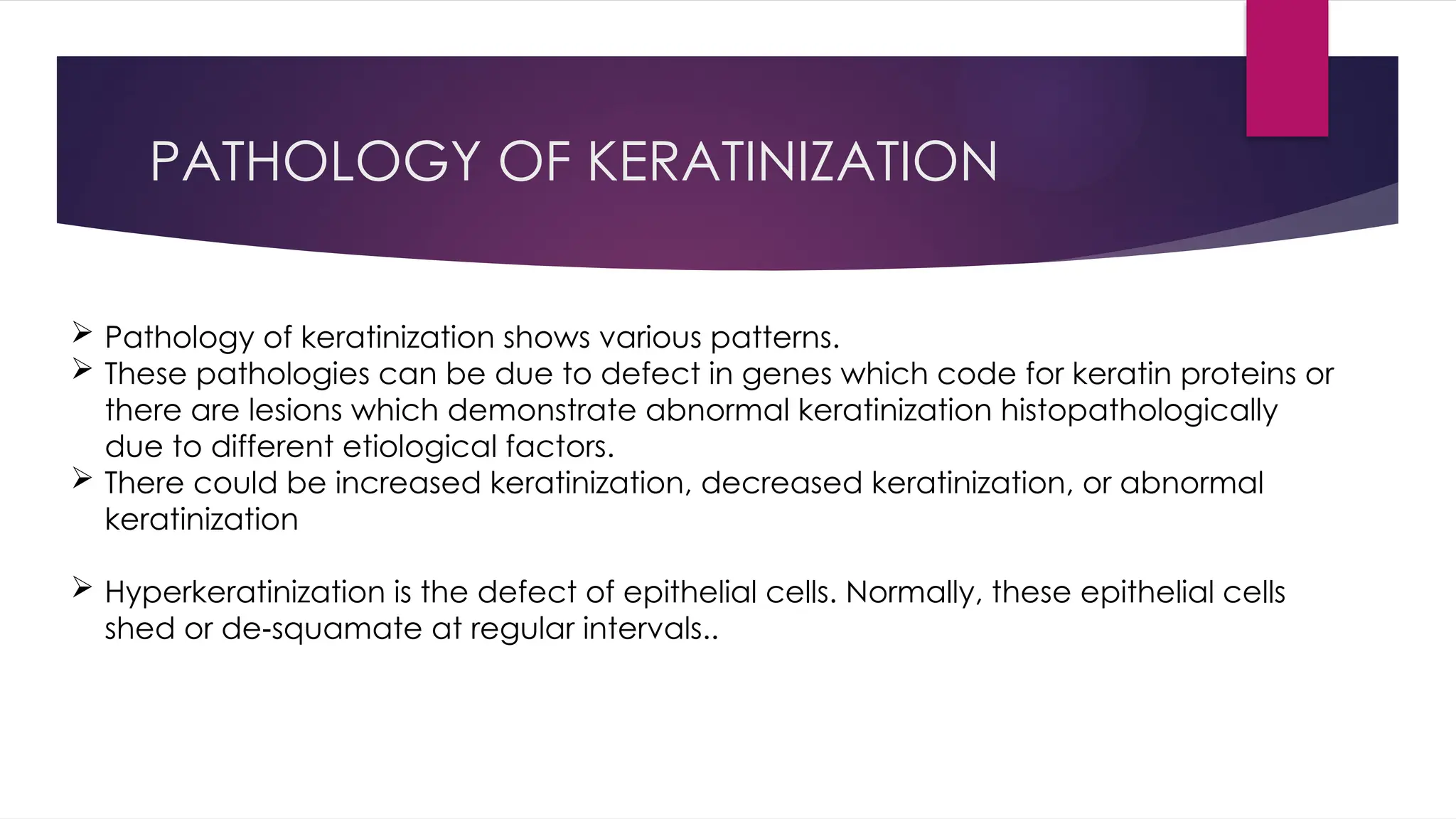 PATHOLOGY OF KERATINIZATION
 Pathology of keratinization shows various patterns.
 These pathologies can be due to defect in genes which code for keratin proteins or
there are lesions which demonstrate abnormal keratinization histopathologically
due to different etiological factors.
 There could be increased keratinization, decreased keratinization, or abnormal
keratinization
 Hyperkeratinization is the defect of epithelial cells. Normally, these epithelial cells
shed or de squamate at regular intervals..
‑
 
