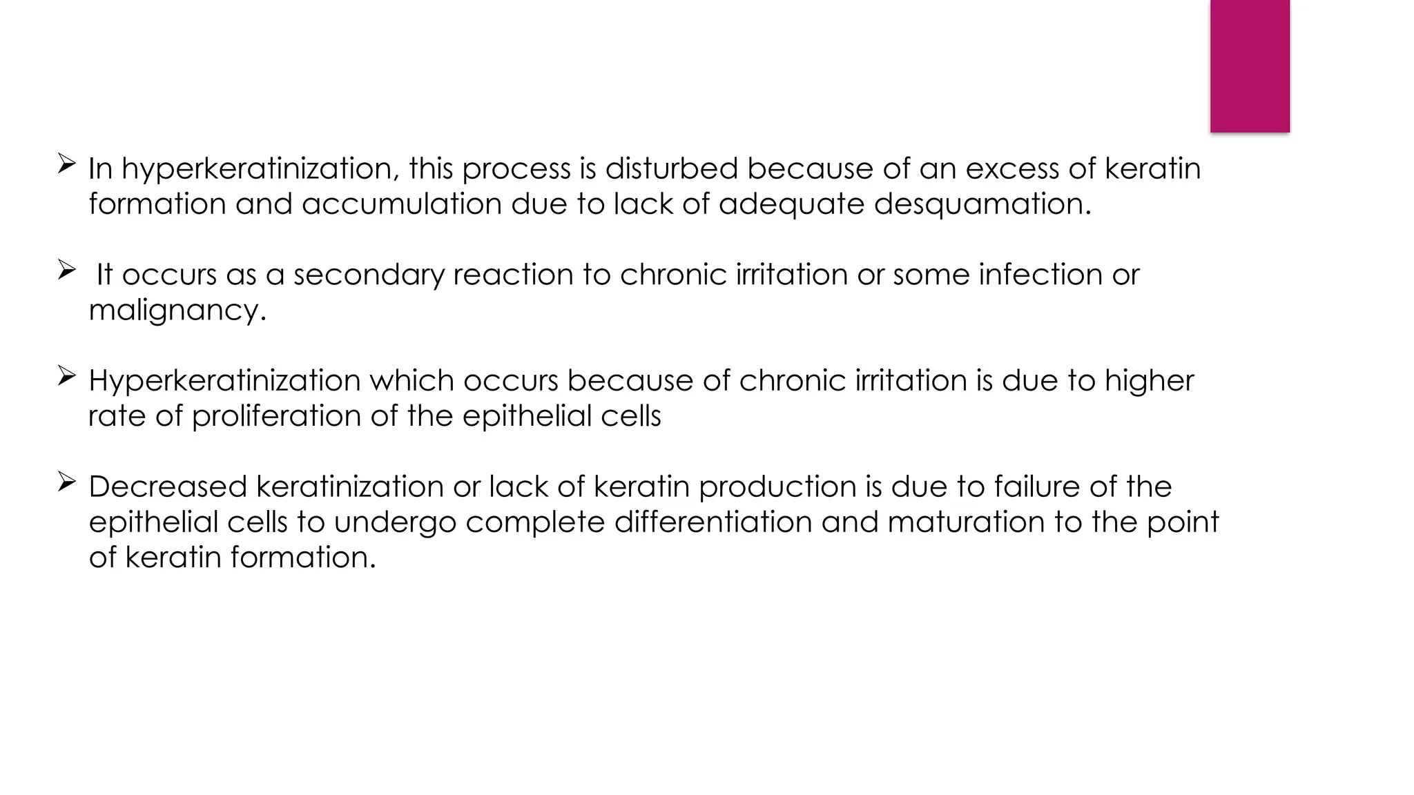  In hyperkeratinization, this process is disturbed because of an excess of keratin
formation and accumulation due to lack of adequate desquamation.
 It occurs as a secondary reaction to chronic irritation or some infection or
malignancy.
 Hyperkeratinization which occurs because of chronic irritation is due to higher
rate of proliferation of the epithelial cells
 Decreased keratinization or lack of keratin production is due to failure of the
epithelial cells to undergo complete differentiation and maturation to the point
of keratin formation.
 