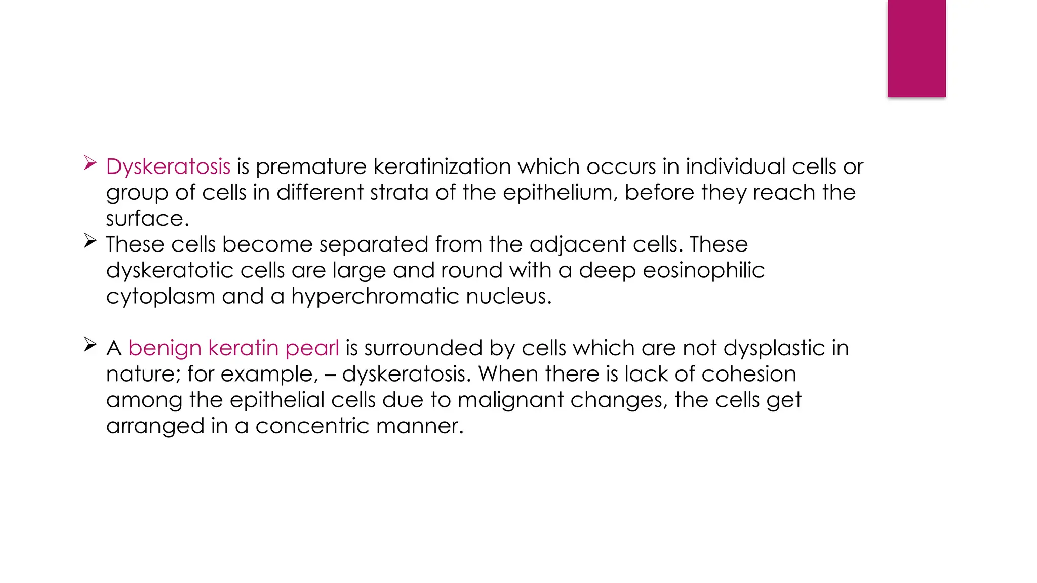  Dyskeratosis is premature keratinization which occurs in individual cells or
group of cells in different strata of the epithelium, before they reach the
surface.
 These cells become separated from the adjacent cells. These
dyskeratotic cells are large and round with a deep eosinophilic
cytoplasm and a hyperchromatic nucleus.
 A benign keratin pearl is surrounded by cells which are not dysplastic in
nature; for example, – dyskeratosis. When there is lack of cohesion
among the epithelial cells due to malignant changes, the cells get
arranged in a concentric manner.
 