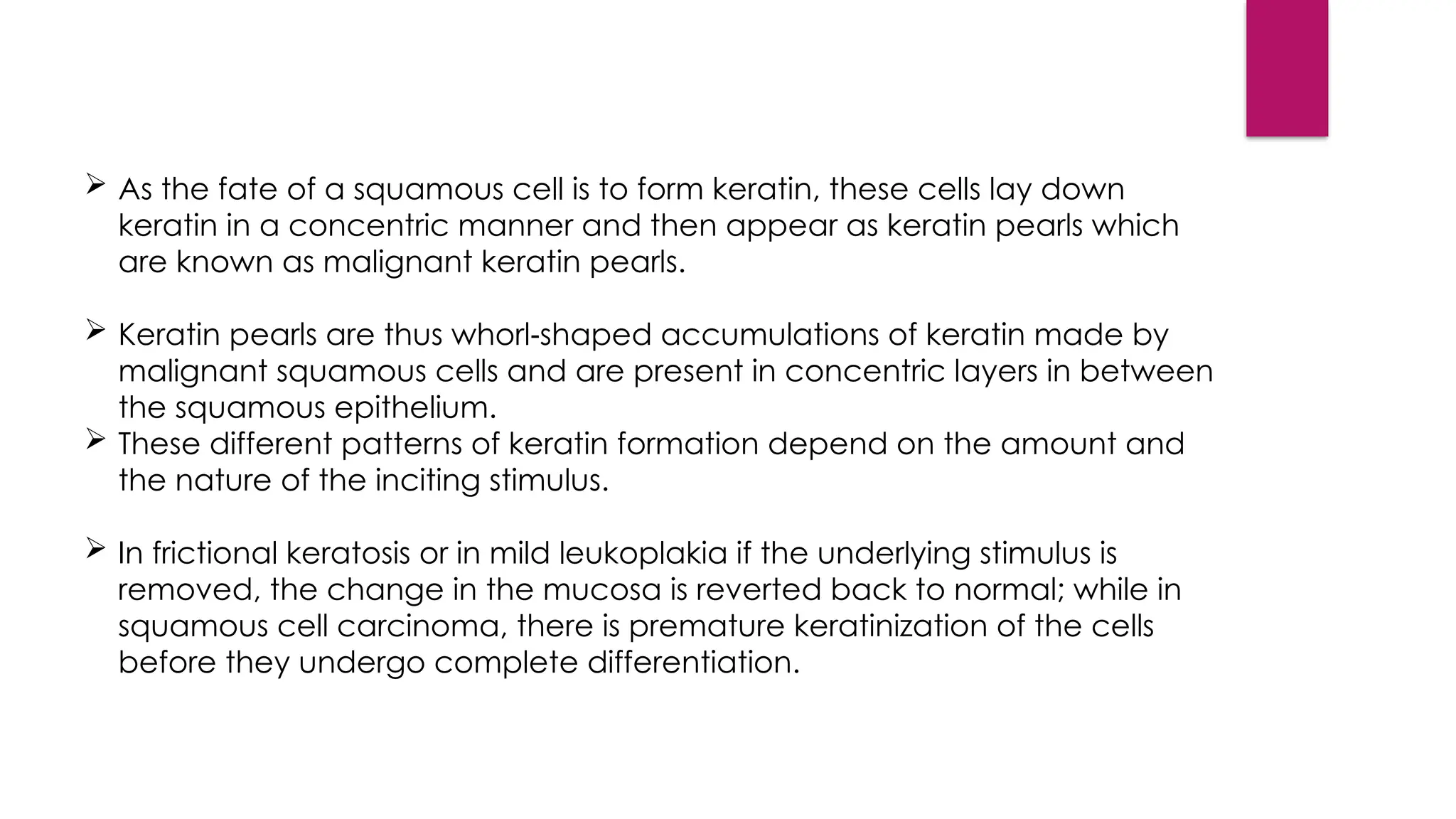 As the fate of a squamous cell is to form keratin, these cells lay down
keratin in a concentric manner and then appear as keratin pearls which
are known as malignant keratin pearls.
 Keratin pearls are thus whorl shaped accumulations of keratin made by
‑
malignant squamous cells and are present in concentric layers in between
the squamous epithelium.
 These different patterns of keratin formation depend on the amount and
the nature of the inciting stimulus.
 In frictional keratosis or in mild leukoplakia if the underlying stimulus is
removed, the change in the mucosa is reverted back to normal; while in
squamous cell carcinoma, there is premature keratinization of the cells
before they undergo complete differentiation.
 