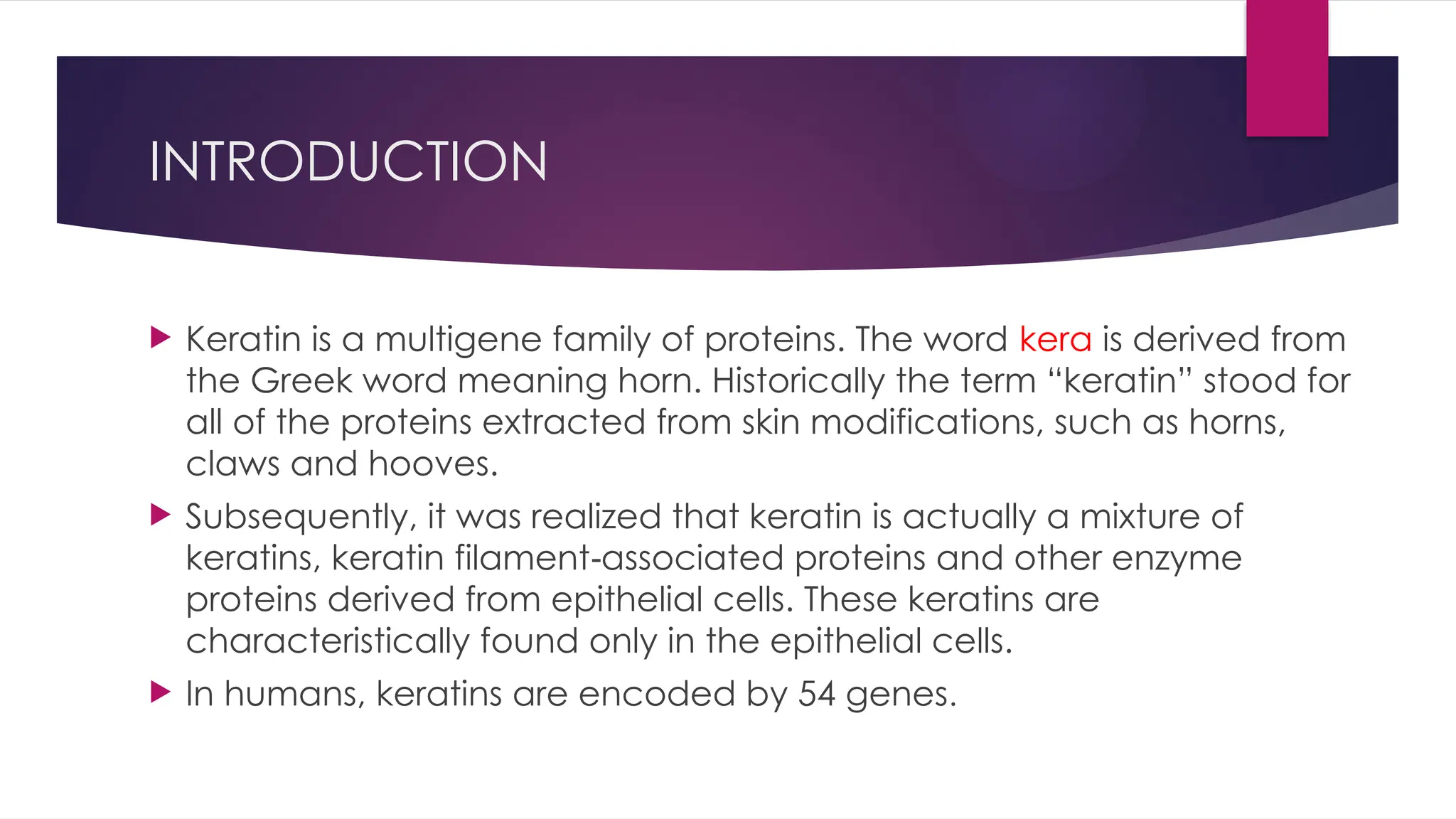 INTRODUCTION
 Keratin is a multigene family of proteins. The word kera is derived from
the Greek word meaning horn. Historically the term “keratin” stood for
all of the proteins extracted from skin modifications, such as horns,
claws and hooves.
 Subsequently, it was realized that keratin is actually a mixture of
keratins, keratin filament associated proteins and other enzyme
‑
proteins derived from epithelial cells. These keratins are
characteristically found only in the epithelial cells.
 In humans, keratins are encoded by 54 genes.
 
