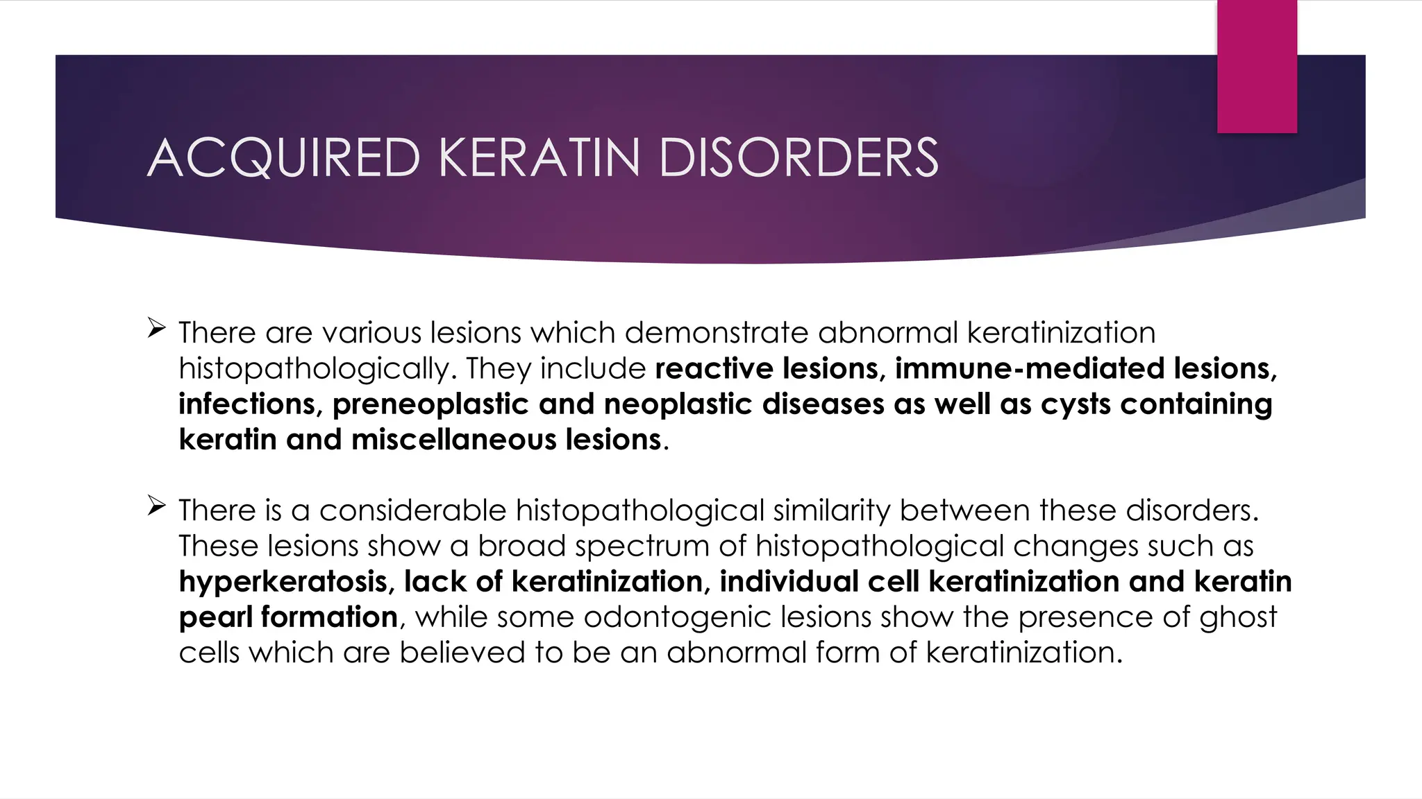 ACQUIRED KERATIN DISORDERS
 There are various lesions which demonstrate abnormal keratinization
histopathologically. They include reactive lesions, immune-mediated lesions,
infections, preneoplastic and neoplastic diseases as well as cysts containing
keratin and miscellaneous lesions.
 There is a considerable histopathological similarity between these disorders.
These lesions show a broad spectrum of histopathological changes such as
hyperkeratosis, lack of keratinization, individual cell keratinization and keratin
pearl formation, while some odontogenic lesions show the presence of ghost
cells which are believed to be an abnormal form of keratinization.
 