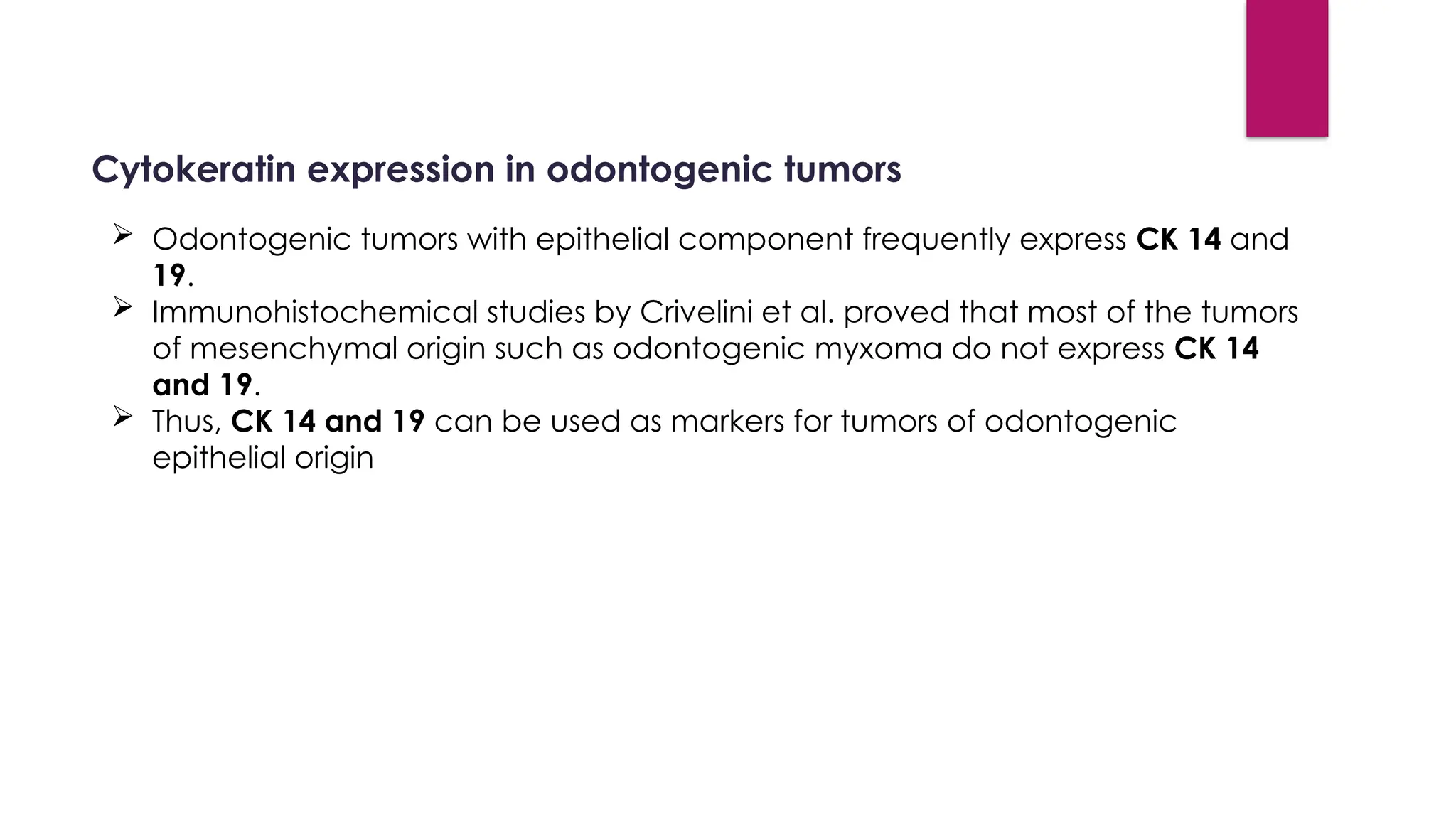 Cytokeratin expression in odontogenic tumors
 Odontogenic tumors with epithelial component frequently express CK 14 and
19.
 Immunohistochemical studies by Crivelini et al. proved that most of the tumors
of mesenchymal origin such as odontogenic myxoma do not express CK 14
and 19.
 Thus, CK 14 and 19 can be used as markers for tumors of odontogenic
epithelial origin
 