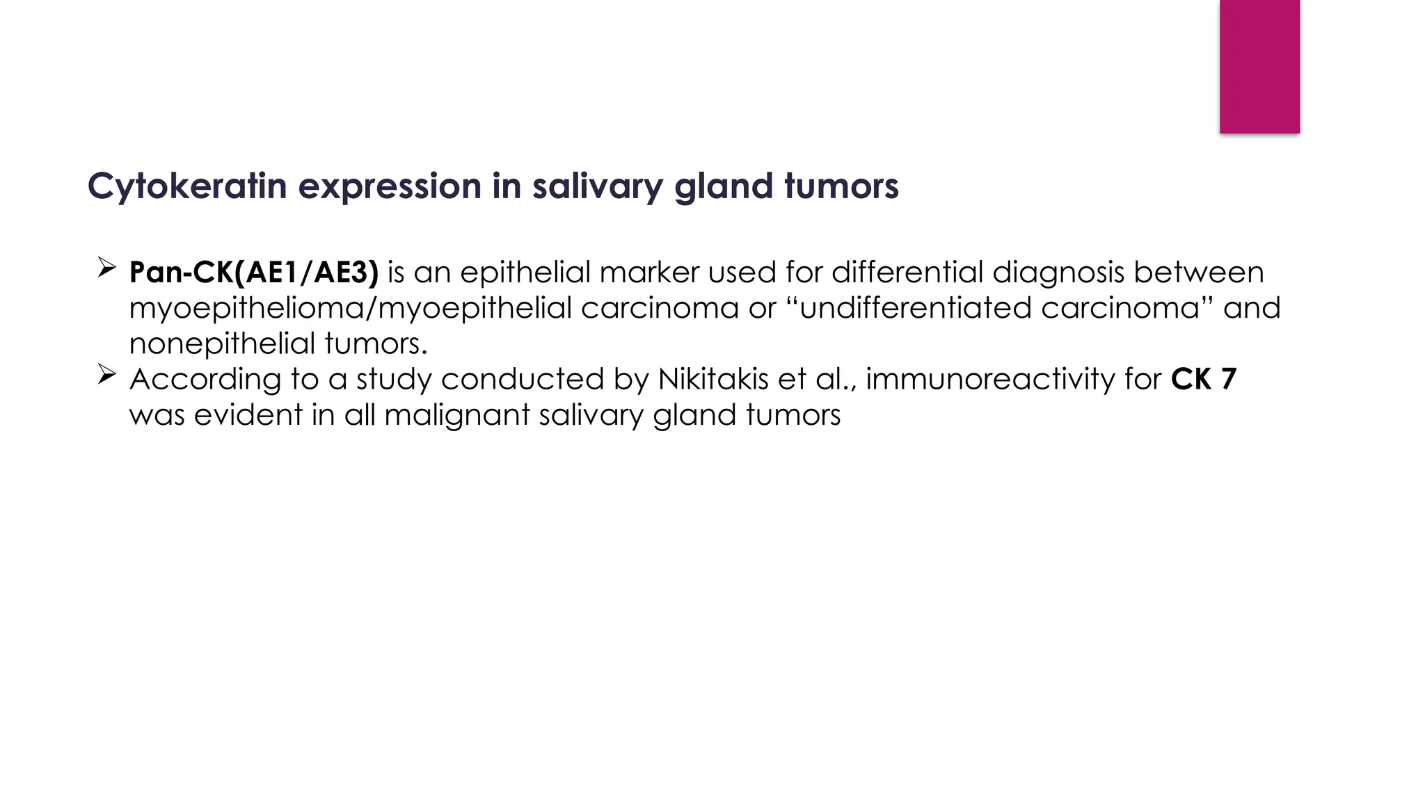 Cytokeratin expression in salivary gland tumors
 Pan CK(AE1/AE3)
‑ is an epithelial marker used for differential diagnosis between
myoepithelioma/myoepithelial carcinoma or “undifferentiated carcinoma” and
nonepithelial tumors.
 According to a study conducted by Nikitakis et al., immunoreactivity for CK 7
was evident in all malignant salivary gland tumors
 
