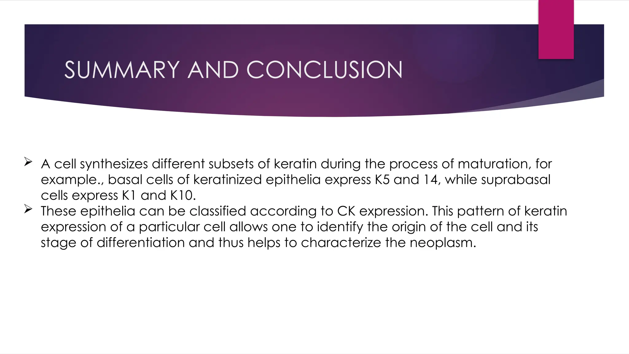 SUMMARY AND CONCLUSION
 A cell synthesizes different subsets of keratin during the process of maturation, for
example., basal cells of keratinized epithelia express K5 and 14, while suprabasal
cells express K1 and K10.
 These epithelia can be classified according to CK expression. This pattern of keratin
expression of a particular cell allows one to identify the origin of the cell and its
stage of differentiation and thus helps to characterize the neoplasm.
 