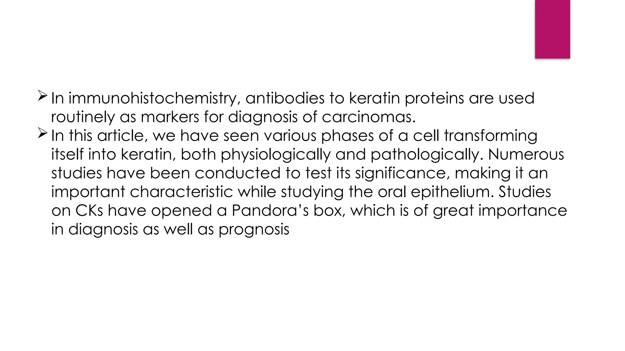 In immunohistochemistry, antibodies to keratin proteins are used
routinely as markers for diagnosis of carcinomas.
In this article, we have seen various phases of a cell transforming
itself into keratin, both physiologically and pathologically. Numerous
studies have been conducted to test its significance, making it an
important characteristic while studying the oral epithelium. Studies
on CKs have opened a Pandora’s box, which is of great importance
in diagnosis as well as prognosis
 