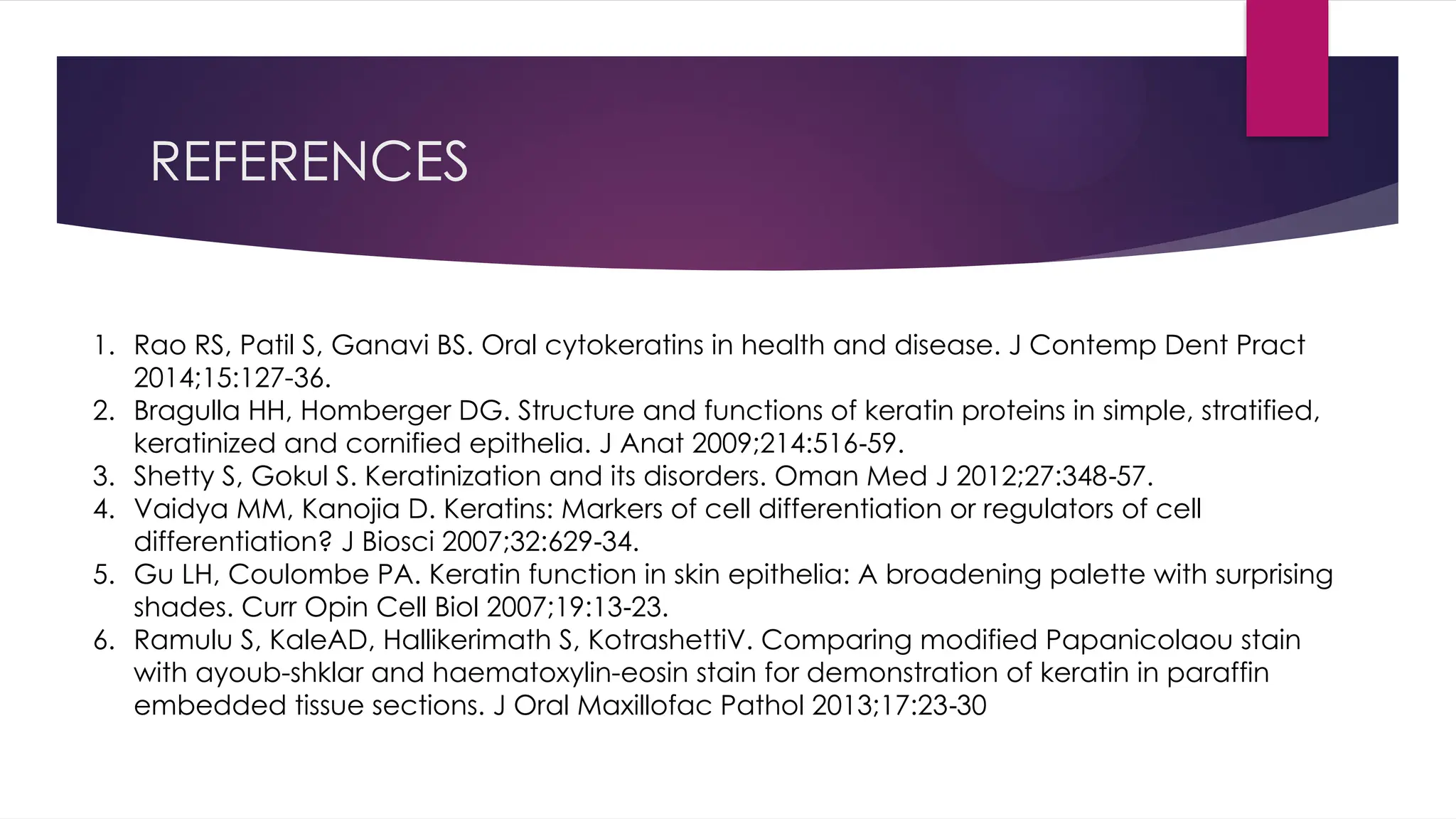 REFERENCES
1. Rao RS, Patil S, Ganavi BS. Oral cytokeratins in health and disease. J Contemp Dent Pract
2014;15:127-36.
2. Bragulla HH, Homberger DG. Structure and functions of keratin proteins in simple, stratified,
keratinized and cornified epithelia. J Anat 2009;214:516 59.
‑
3. Shetty S, Gokul S. Keratinization and its disorders. Oman Med J 2012;27:348 57.
‑
4. Vaidya MM, Kanojia D. Keratins: Markers of cell differentiation or regulators of cell
differentiation? J Biosci 2007;32:629 34.
‑
5. Gu LH, Coulombe PA. Keratin function in skin epithelia: A broadening palette with surprising
shades. Curr Opin Cell Biol 2007;19:13 23.
‑
6. Ramulu S, KaleAD, Hallikerimath S, KotrashettiV. Comparing modified Papanicolaou stain
with ayoub-shklar and haematoxylin-eosin stain for demonstration of keratin in paraffin
embedded tissue sections. J Oral Maxillofac Pathol 2013;17:23 30
‑
 