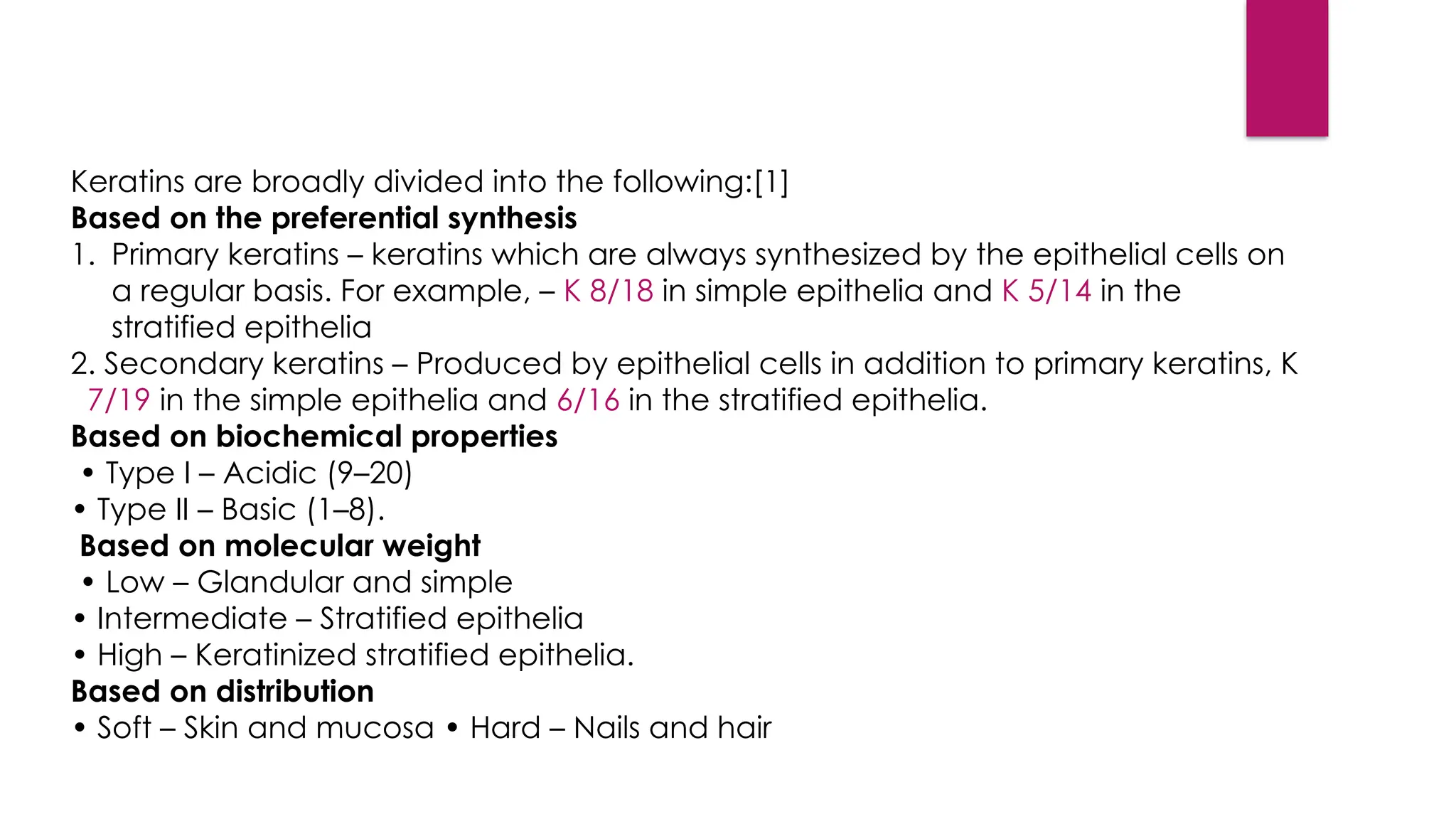 Keratins are broadly divided into the following:[1]
Based on the preferential synthesis
1. Primary keratins – keratins which are always synthesized by the epithelial cells on
a regular basis. For example, – K 8/18 in simple epithelia and K 5/14 in the
stratified epithelia
2. Secondary keratins – Produced by epithelial cells in addition to primary keratins, K
7/19 in the simple epithelia and 6/16 in the stratified epithelia.
Based on biochemical properties
• Type I – Acidic (9–20)
• Type II – Basic (1–8).
Based on molecular weight
• Low – Glandular and simple
• Intermediate – Stratified epithelia
• High – Keratinized stratified epithelia.
Based on distribution
• Soft – Skin and mucosa • Hard – Nails and hair
 