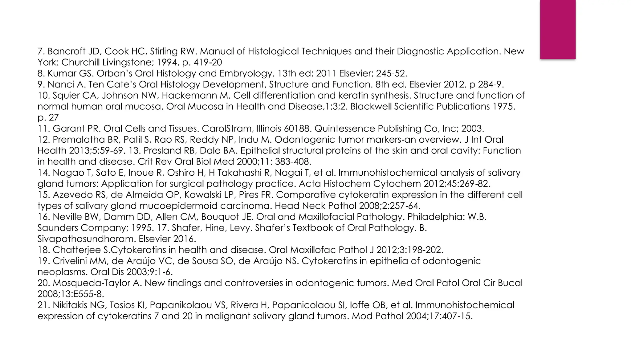 7. Bancroft JD, Cook HC, Stirling RW. Manual of Histological Techniques and their Diagnostic Application. New
York: Churchill Livingstone; 1994. p. 419 20
‑
8. Kumar GS. Orban’s Oral Histology and Embryology. 13th ed; 2011 Elsevier; 245-52.
9. Nanci A. Ten Cate’s Oral Histology Development, Structure and Function. 8th ed. Elsevier 2012. p 284-9.
10. Squier CA, Johnson NW, Hackemann M. Cell differentiation and keratin synthesis. Structure and function of
normal human oral mucosa. Oral Mucosa in Health and Disease,1:3;2. Blackwell Scientific Publications 1975.
p. 27
11. Garant PR. Oral Cells and Tissues. CarolStram, Illinois 60188. Quintessence Publishing Co, Inc; 2003.
12. Premalatha BR, Patil S, Rao RS, Reddy NP, Indu M. Odontogenic tumor markers an overview. J Int Oral
‑
Health 2013;5:59 69. 13. Presland RB, Dale BA. Epithelial structural proteins of the skin and oral cavity: Function
‑
in health and disease. Crit Rev Oral Biol Med 2000;11: 383-408.
14. Nagao T, Sato E, Inoue R, Oshiro H, H Takahashi R, Nagai T, et al. Immunohistochemical analysis of salivary
gland tumors: Application for surgical pathology practice. Acta Histochem Cytochem 2012;45:269 82.
‑
15. Azevedo RS, de Almeida OP, Kowalski LP, Pires FR. Comparative cytokeratin expression in the different cell
types of salivary gland mucoepidermoid carcinoma. Head Neck Pathol 2008;2:257 64.
‑
16. Neville BW, Damm DD, Allen CM, Bouquot JE. Oral and Maxillofacial Pathology. Philadelphia: W.B.
Saunders Company; 1995. 17. Shafer, Hine, Levy. Shafer’s Textbook of Oral Pathology. B.
Sivapathasundharam. Elsevier 2016.
18. Chatterjee S.Cytokeratins in health and disease. Oral Maxillofac Pathol J 2012;3:198-202.
19. Crivelini MM, de Araújo VC, de Sousa SO, de Araújo NS. Cytokeratins in epithelia of odontogenic
neoplasms. Oral Dis 2003;9:1 6.
‑
20. Mosqueda Taylor A. New findings and controversies in odontogenic tumors. Med Oral Patol Oral Cir Bucal
‑
2008;13:E555 8.
‑
21. Nikitakis NG, Tosios KI, Papanikolaou VS, Rivera H, Papanicolaou SI, Ioffe OB, et al. Immunohistochemical
expression of cytokeratins 7 and 20 in malignant salivary gland tumors. Mod Pathol 2004;17:407 15.
‑
 
