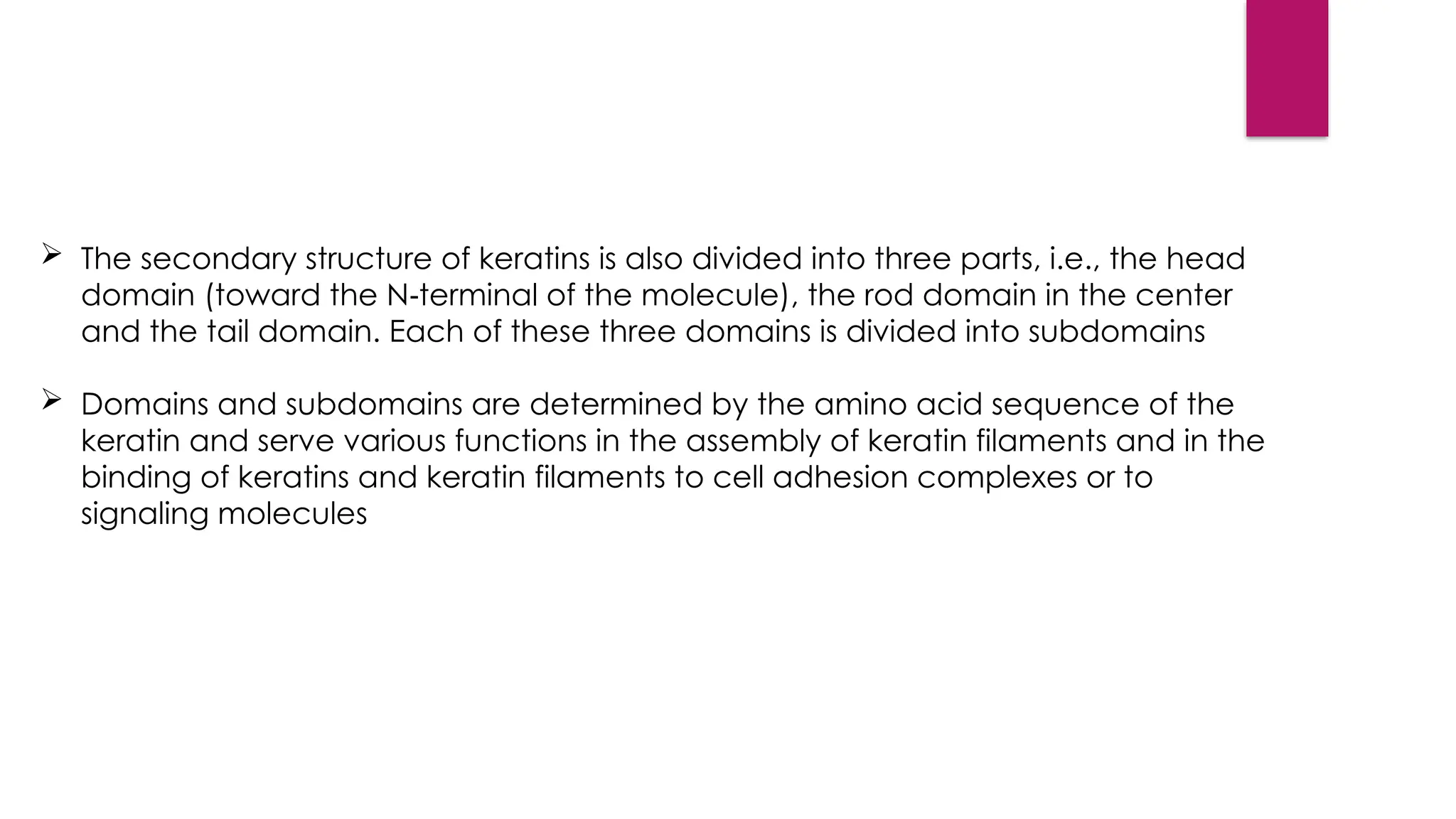  The secondary structure of keratins is also divided into three parts, i.e., the head
domain (toward the N terminal of the molecule), the rod domain in the center
‑
and the tail domain. Each of these three domains is divided into subdomains
 Domains and subdomains are determined by the amino acid sequence of the
keratin and serve various functions in the assembly of keratin filaments and in the
binding of keratins and keratin filaments to cell adhesion complexes or to
signaling molecules
 
