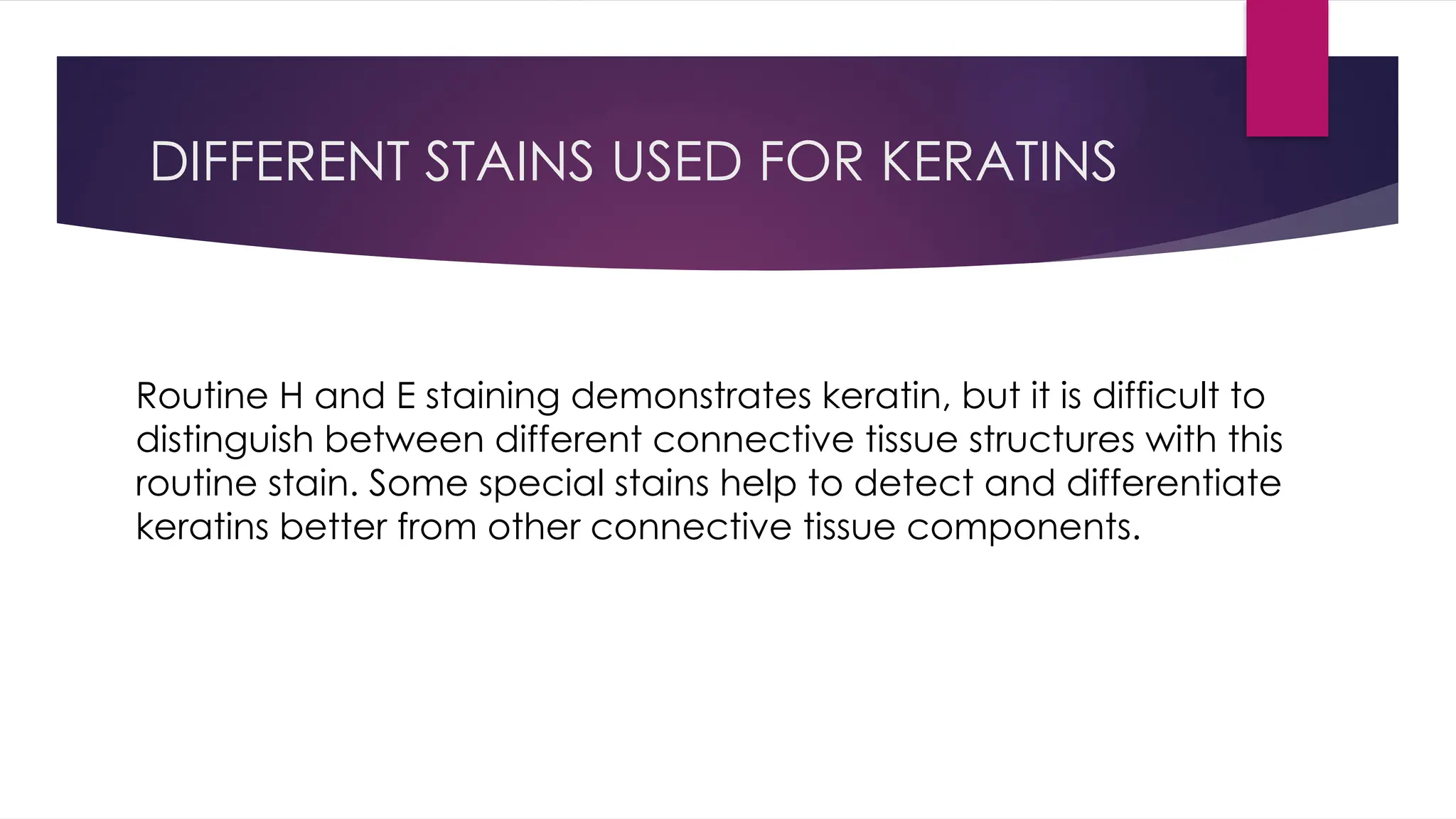DIFFERENT STAINS USED FOR KERATINS
Routine H and E staining demonstrates keratin, but it is difficult to
distinguish between different connective tissue structures with this
routine stain. Some special stains help to detect and differentiate
keratins better from other connective tissue components.
 