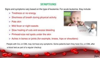 SYMPTOMS
Signs and symptoms vary based on the type of leukemia. For acute leukemia, they include:
 Tiredness or no energy
 Shortness of breath during physical activity
 Pale skin
 Mild fever or night sweats
 Slow healing of cuts and excess bleeding
 Pinhead-size red spots under the skin
 Aches in bones or joints (for example, knees, hips or shoulders)
People with CLL or CML may not have any symptoms. Some patients learn they have CLL or CML after
a blood test as part of a regular checkup
Jegan
 