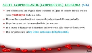 ACUTE LYMPHOBLASTIC (LYMPHOCYTIC) LEUKEMIA (ALL)
 In these diseases, the original acute leukemia cell goes on to form about a trillion
more lymphocytic leukemia cells.
 These cells are nonfunctional because they do not work like normal cells.
 They also crowd out the normal cells in the marrow.
 This causes a decrease in the number of new normal cells made in the marrow.
 This further results in low white cell counts (infection risk).
Jegan
 