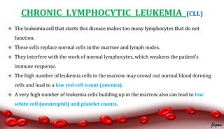 CHRONIC LYMPHOCYTIC LEUKEMIA (CLL)
 The leukemia cell that starts this disease makes too many lymphocytes that do not
function.
 These cells replace normal cells in the marrow and lymph nodes.
 They interfere with the work of normal lymphocytes, which weakens the patient’s
immune response.
 The high number of leukemia cells in the marrow may crowd out normal blood-forming
cells and lead to a low red cell count (anemia).
 A very high number of leukemia cells building up in the marrow also can lead to low
white cell (neutrophil) and platelet counts.
Jegan
 