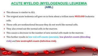 ACUTE MYELOID (MYELOGENOUS) LEUKEMIA
(AML)
 This disease is similar to ALL
 The original acute leukemia cell goes on to form about a trillion more MYELOID leukemia
cells.
 These cells are nonfunctional because they do not work like normal cells.
 They also crowd out the normal cells in the marrow.
 This causes a decrease in the number of new normal cells made in the marrow.
 This further results in low red cell counts (anemia), low platelet counts (bleeding
risk) and low neutrophil counts (infection risk).
Jegan
 