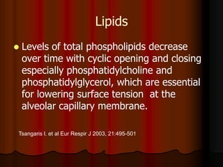 Lipids
   Levels of total phospholipids decrease
    over time with cyclic opening and closing
    especially phosphatidylcholine and
    phosphatidylglycerol, which are essential
    for lowering surface tension at the
    alveolar capillary membrane.

Tsangaris l. et al Eur Respir J 2003, 21:495-501
 