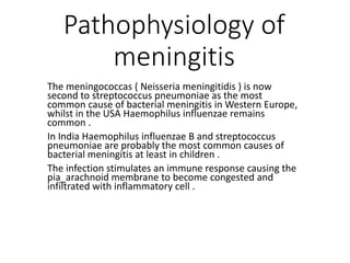 Pathophysiology of
meningitis
The meningococcas ( Neisseria meningitidis ) is now
second to streptococcus pneumoniae as the most
common cause of bacterial meningitis in Western Europe,
whilst in the USA Haemophilus influenzae remains
common .
In India Haemophilus influenzae B and streptococcus
pneumoniae are probably the most common causes of
bacterial meningitis at least in children .
The infection stimulates an immune response causing the
pia_arachnoid membrane to become congested and
infiltrated with inflammatory cell .
 
