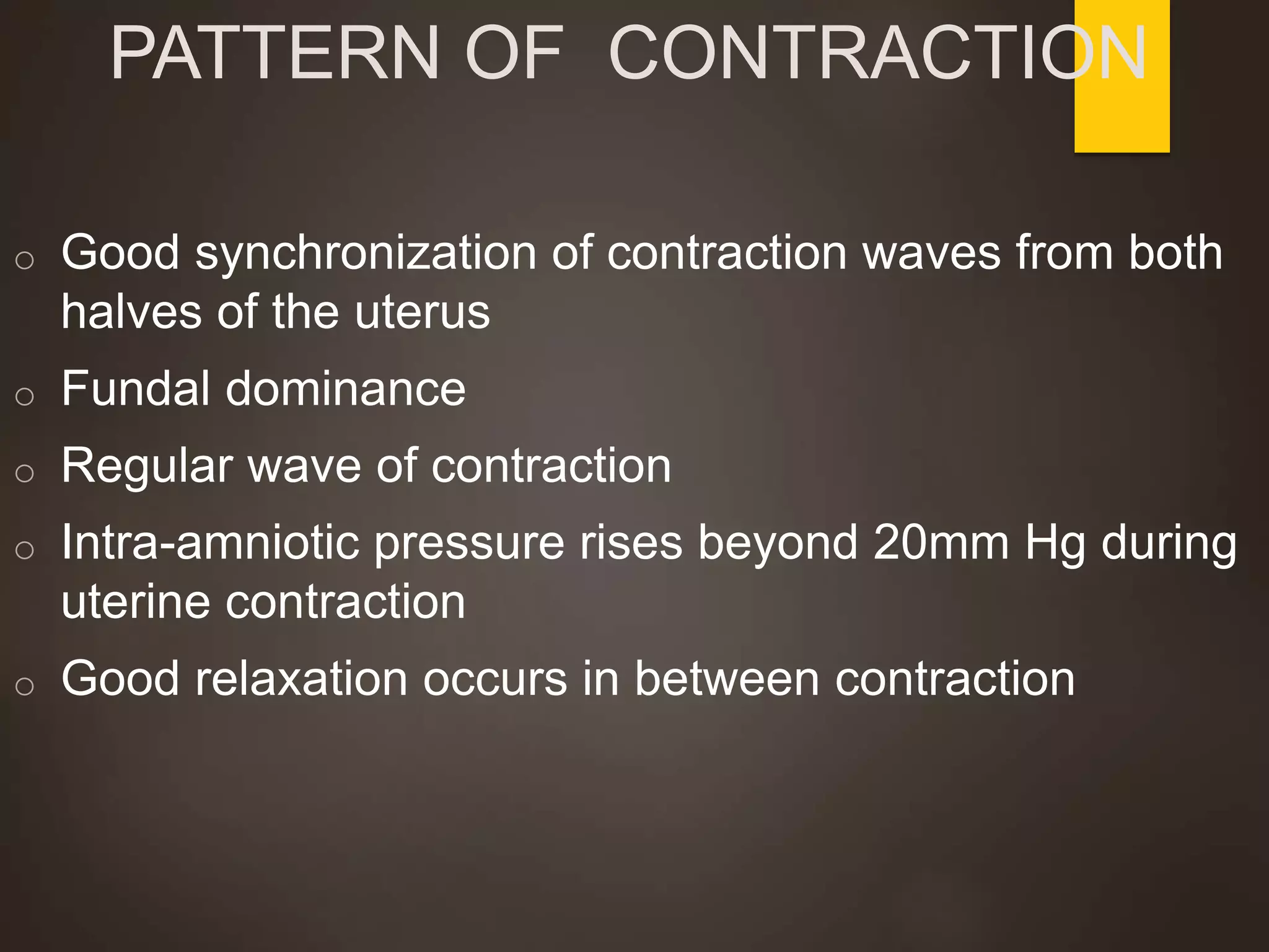 PATTERN OF CONTRACTION
o Good synchronization of contraction waves from both
halves of the uterus
o Fundal dominance
o Regular wave of contraction
o Intra-amniotic pressure rises beyond 20mm Hg during
uterine contraction
o Good relaxation occurs in between contraction
 