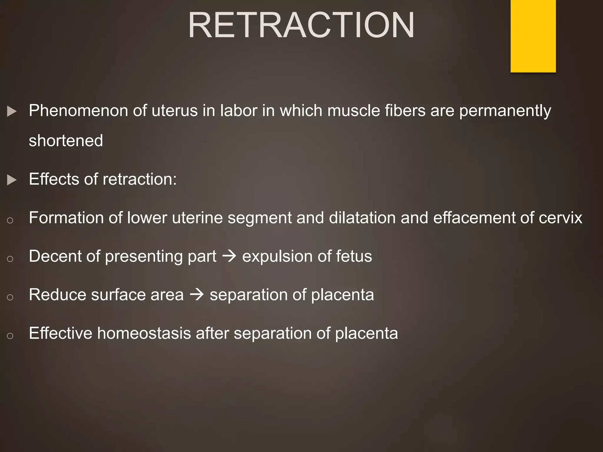 RETRACTION
 Phenomenon of uterus in labor in which muscle fibers are permanently
shortened
 Effects of retraction:
o Formation of lower uterine segment and dilatation and effacement of cervix
o Decent of presenting part  expulsion of fetus
o Reduce surface area  separation of placenta
o Effective homeostasis after separation of placenta
 