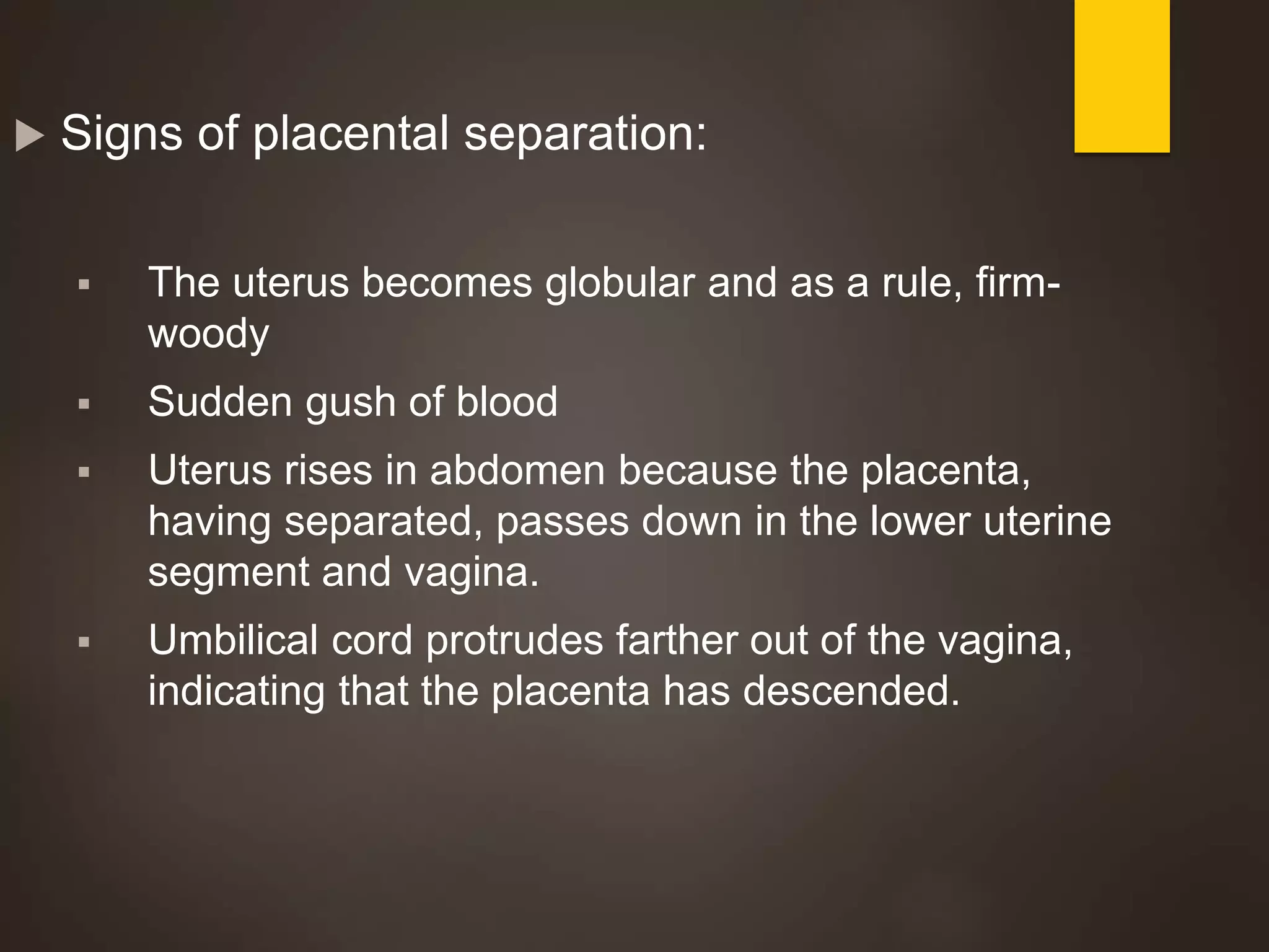  Signs of placental separation:
 The uterus becomes globular and as a rule, firm-
woody
 Sudden gush of blood
 Uterus rises in abdomen because the placenta,
having separated, passes down in the lower uterine
segment and vagina.
 Umbilical cord protrudes farther out of the vagina,
indicating that the placenta has descended.
 