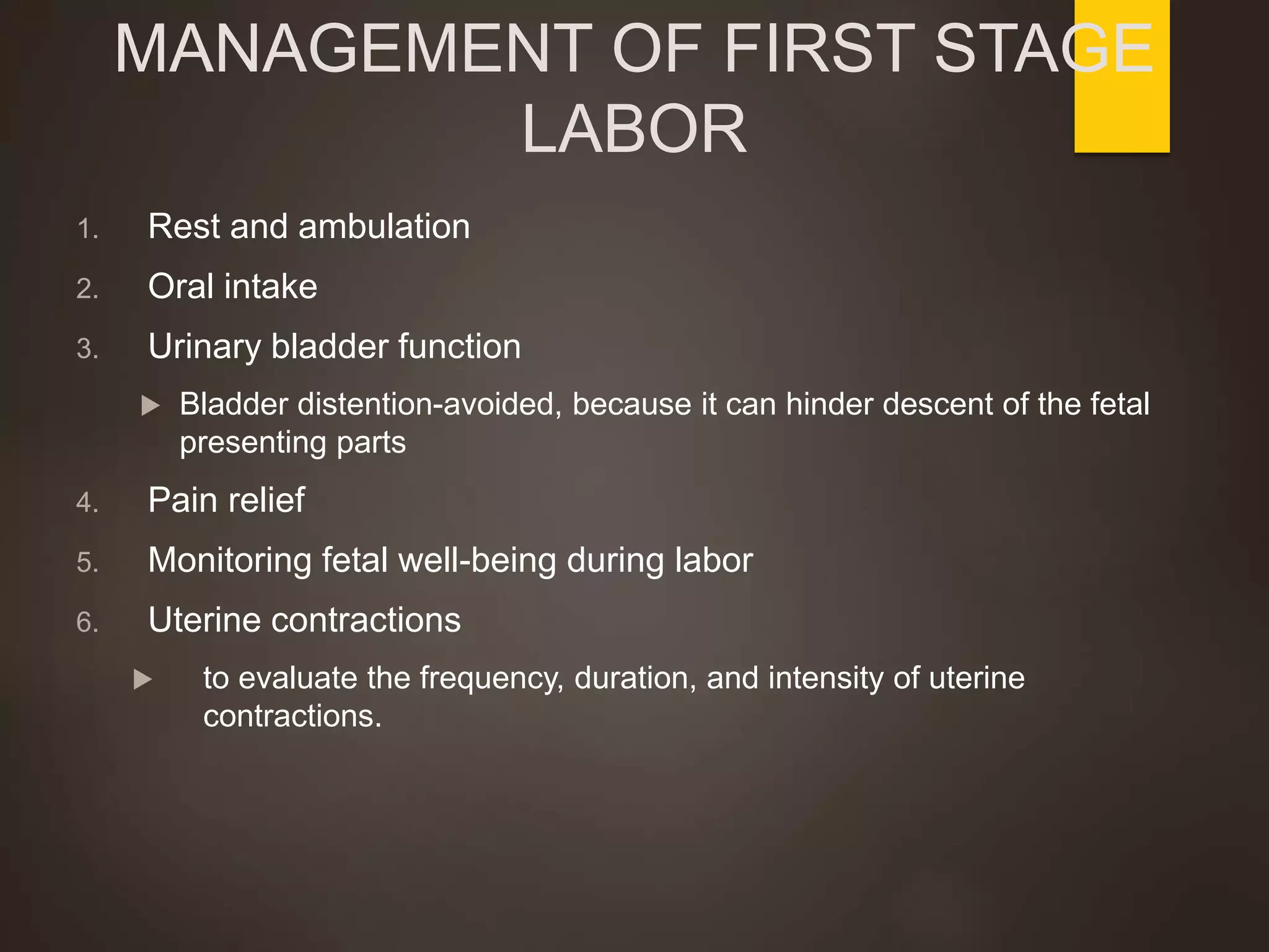 MANAGEMENT OF FIRST STAGE
LABOR
1. Rest and ambulation
2. Oral intake
3. Urinary bladder function
 Bladder distention-avoided, because it can hinder descent of the fetal
presenting parts
4. Pain relief
5. Monitoring fetal well-being during labor
6. Uterine contractions
 to evaluate the frequency, duration, and intensity of uterine
contractions.
 