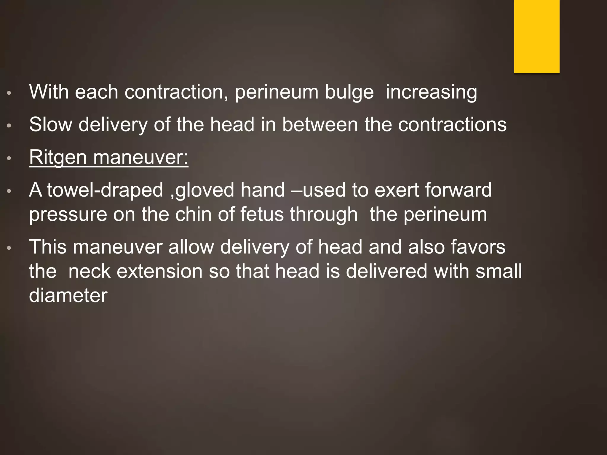 • With each contraction, perineum bulge increasing
• Slow delivery of the head in between the contractions
• Ritgen maneuver:
• A towel-draped ,gloved hand –used to exert forward
pressure on the chin of fetus through the perineum
• This maneuver allow delivery of head and also favors
the neck extension so that head is delivered with small
diameter
 