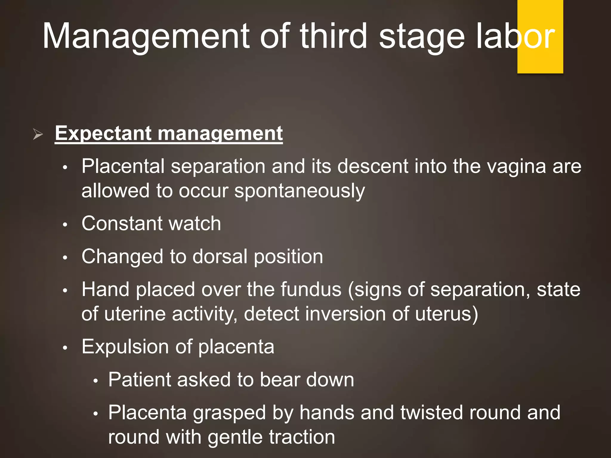 Management of third stage labor
 Expectant management
• Placental separation and its descent into the vagina are
allowed to occur spontaneously
• Constant watch
• Changed to dorsal position
• Hand placed over the fundus (signs of separation, state
of uterine activity, detect inversion of uterus)
• Expulsion of placenta
• Patient asked to bear down
• Placenta grasped by hands and twisted round and
round with gentle traction
 