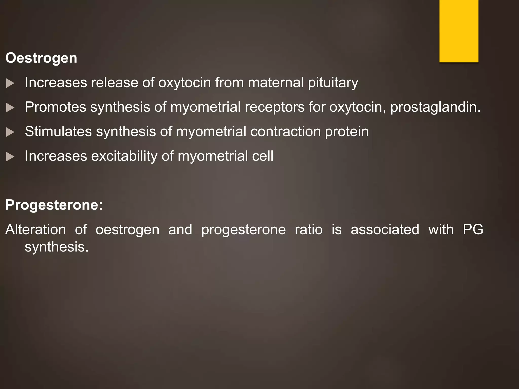Oestrogen
 Increases release of oxytocin from maternal pituitary
 Promotes synthesis of myometrial receptors for oxytocin, prostaglandin.
 Stimulates synthesis of myometrial contraction protein
 Increases excitability of myometrial cell
Progesterone:
Alteration of oestrogen and progesterone ratio is associated with PG
synthesis.
 
