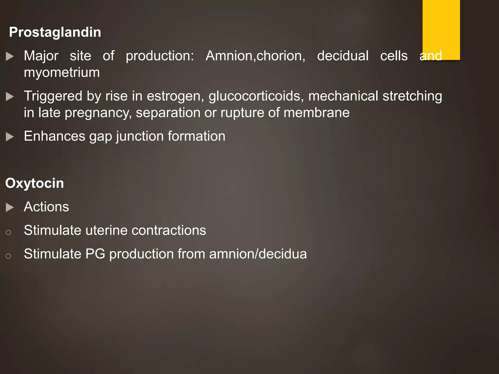 Prostaglandin
 Major site of production: Amnion,chorion, decidual cells and
myometrium
 Triggered by rise in estrogen, glucocorticoids, mechanical stretching
in late pregnancy, separation or rupture of membrane
 Enhances gap junction formation
Oxytocin
 Actions
o Stimulate uterine contractions
o Stimulate PG production from amnion/decidua
 