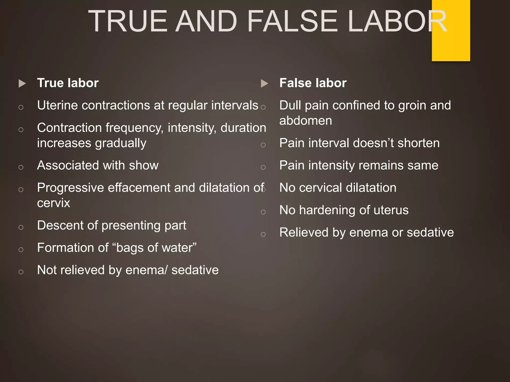 TRUE AND FALSE LABOR
 True labor
o Uterine contractions at regular intervals
o Contraction frequency, intensity, duration
increases gradually
o Associated with show
o Progressive effacement and dilatation of
cervix
o Descent of presenting part
o Formation of “bags of water”
o Not relieved by enema/ sedative
 False labor
o Dull pain confined to groin and
abdomen
o Pain interval doesn’t shorten
o Pain intensity remains same
o No cervical dilatation
o No hardening of uterus
o Relieved by enema or sedative
 