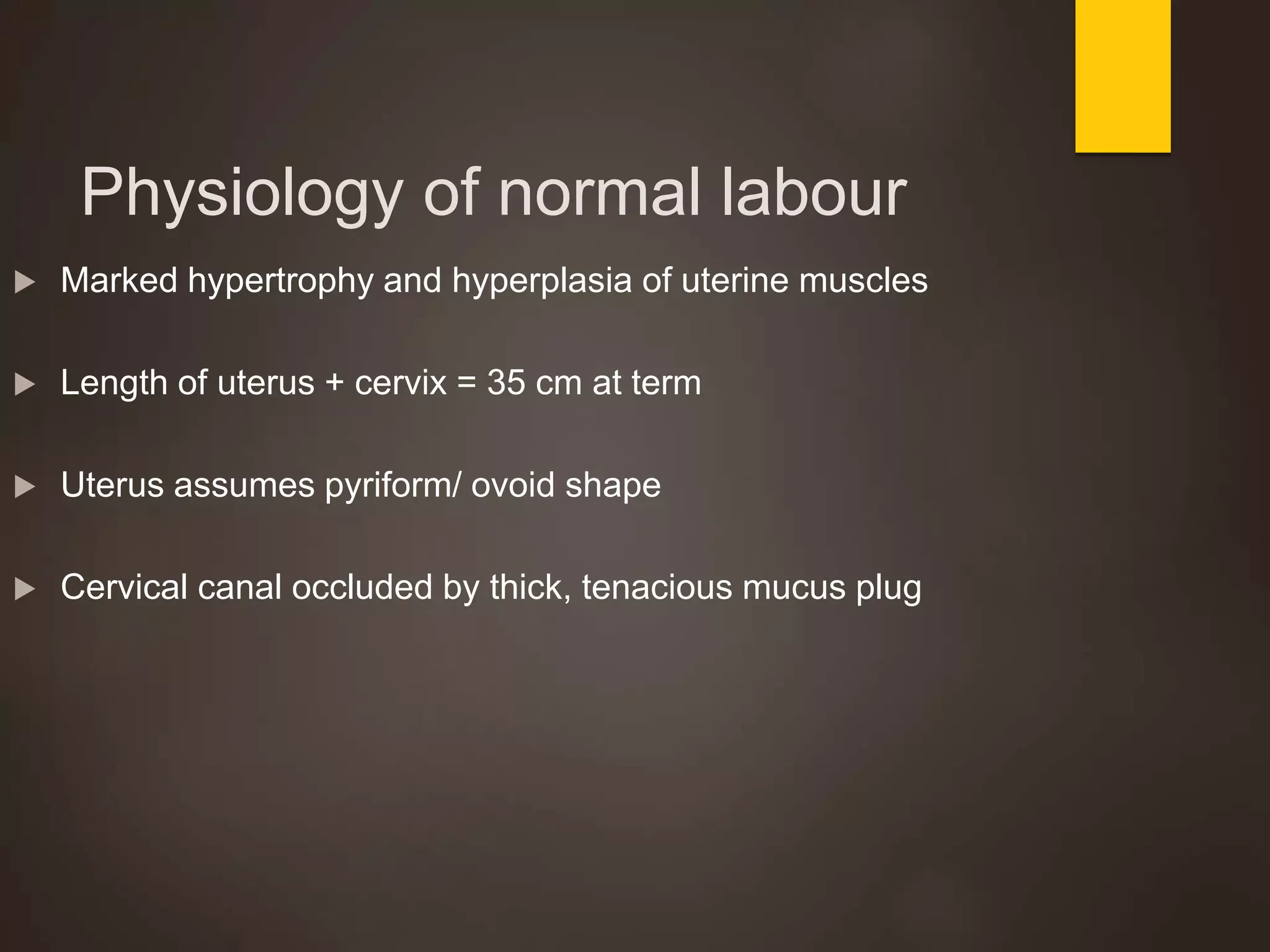 Physiology of normal labour
 Marked hypertrophy and hyperplasia of uterine muscles
 Length of uterus + cervix = 35 cm at term
 Uterus assumes pyriform/ ovoid shape
 Cervical canal occluded by thick, tenacious mucus plug
 