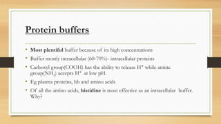 Protein buffers
• Most plentiful buffer because of its high concentrations
• Buffer mostly intracellular (60-70%)- intracellular proteins
• Carboxyl group(COOH) has the ability to release H+ while amine
group(NH2) accepts H+ at low pH.
• Eg plasma proteins, hb and amino acids
• Of all the amino acids, histidine is most effective as an intracellular buffer.
Why?
 