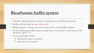 Bicarbonate buffer system
• Carbonic acid dissociates in solution to hydrogen ions and bicarbonate ions.
• Buffers all fixed acids but not volatile acid.
• Buffer capacity is strong , accounts for about 53% of total buffer capacity.
• For the bicarbonate buffer system, a molar ratio of weak acid to weak base of 1:20
produces a pH of 7.4
• It’s an open buffer system:
 Regulated by respiratory regulation
 Regulated by renal regulation.
 