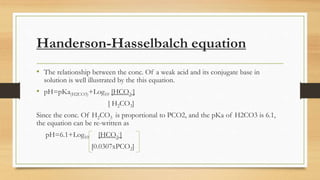 Handerson-Hasselbalch equation
• The relationship between the conc. Of a weak acid and its conjugate base in
solution is well illustrated by the this equation.
• pH=pKa(H2CO3)+Log10 [HCO3
-]
[ H2CO3]
Since the conc. Of H2CO3 is proportional to PCO2, and the pKa of H2CO3 is 6.1,
the equation can be re-written as
pH=6.1+Log10 [HCO3
-]
[0.0307xPCO2]
 