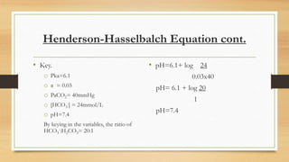 Henderson-Hasselbalch Equation cont.
• Key.
o Pka=6.1
o α = 0.03
o PaCO2= 40mmHg
o [HCO3
-] = 24mmol/L
o pH=7.4
By keying in the variables, the ratio of
HCO3
-:H2CO3= 20:1
• pH=6.1+ log 24
0.03x40
pH= 6.1 + log 20
1
pH=7.4
 