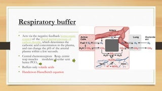 Respiratory buffer
• Acts via the negative feedback homeostatic
control of the blood partial pressure of
carbon dioxide, which determines the
carbonic acid concentration in the plasma,
and can change the pH of the arterial
plasma within a few seconds.
• Central chemoreceptors Resp. centre
resp muscles modulate alveolar vent
hence PCO2
• Buffers only volatile acids
• Handerson-Hasselberch equation
 