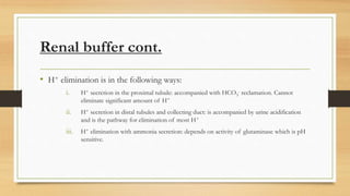Renal buffer cont.
• H+ elimination is in the following ways:
i. H+ secretion in the proximal tubule: accompanied with HCO3
- reclamation. Cannot
eliminate significant amount of H+
ii. H+ secretion in distal tubules and collecting duct: is accompanied by urine acidification
and is the pathway for elimination of most H+
iii. H+ elimination with ammonia secretion: depends on activity of glutaminase which is pH
sensitive.
 