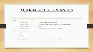 ACID-BASE DISTURBANCES
 Simple
 Metabolic acidosis -primary change in one component
 Metabolic alkalosis -secondary change in other component but within physiological
 Respiratory acidosis range.
 Respiratory alkalosis -change in pH is in the direction of 10 change
 Mixed
 Double
 Triple
 Quadruple
NB: Mixed disorders can occur in any combination apart from mixed respiratory acidosis and respiratory alkalosis.
 