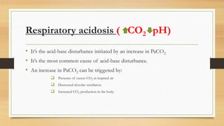 Respiratory acidosis ( CO2 pH)
• It’s the acid-base disturbance initiated by an increase in PaCO2.
• It’s the most common cause of acid-base disturbance.
• An increase in PaCO2 can be triggered by:
 Presence of excess CO2 in inspired air
 Decreased alveolar ventilation
 Increased CO2 production in the body.
 