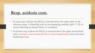 Resp. acidosis cont.
• In acute resp. acidosis, the PaCO2 is elevated above the upper limit of the
reference range (>45mmHg) with an accompanying acidemia (pH <7.35). It
occurs following an abrupt failure of ventilation.
• In chronic resp. acidosis the PaCO2 is elevated above the upper normal limit
with a normal or near normal pH due to renal compensation and an elevated
bicarbonate level.
 