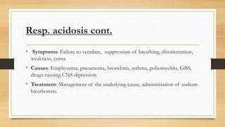 Resp. acidosis cont.
• Symptoms: Failure to ventilate, suppression of breathing, disorientation,
weakness, coma
• Causes: Emphysema, pneumonia, bronchitis, asthma, poliomyelitis, GBS,
drugs causing CNS dipression.
• Treatment: Management of the underlying cause, administration of sodium
bicarbonate.
 