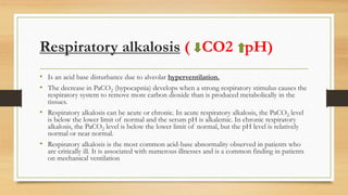 Respiratory alkalosis ( CO2 pH)
• Is an acid base disturbance due to alveolar hyperventilation.
• The decrease in PaCO2 (hypocapnia) develops when a strong respiratory stimulus causes the
respiratory system to remove more carbon dioxide than is produced metabolically in the
tissues.
• Respiratory alkalosis can be acute or chronic. In acute respiratory alkalosis, the PaCO2 level
is below the lower limit of normal and the serum pH is alkalemic. In chronic respiratory
alkalosis, the PaCO2 level is below the lower limit of normal, but the pH level is relatively
normal or near normal.
• Respiratory alkalosis is the most common acid-base abnormality observed in patients who
are critically ill. It is associated with numerous illnesses and is a common finding in patients
on mechanical ventilation
 