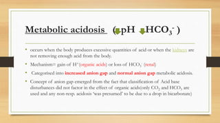 Metabolic acidosis ( pH HCO3
- )
• occurs when the body produces excessive quantities of acid or when the kidneys are
not removing enough acid from the body.
• Mechanism= gain of H+(organic acids) or loss of HCO3
- (renal)
• Categorised into increased anion gap and normal anion gap metabolic acidosis.
• Concept of anion gap emerged from the fact that classification of Acid base
disturbances did not factor in the effect of organic acids(only CO2 and HCO3 are
used and any non-resp. acidosis ‘was presumed’ to be due to a drop in bicarbonate)
 