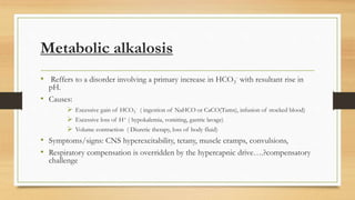 Metabolic alkalosis
• Reffers to a disorder involving a primary increase in HCO3
- with resultant rise in
pH.
• Causes:
 Excessive gain of HCO3
- ( ingestion of NaHCO or CaCO(Tums), infusion of stocked blood)
 Excessive loss of H+ ( hypokalemia, vomiting, gastric lavage)
 Volume contraction ( Diuretic therapy, loss of body fluid)
• Symptoms/signs: CNS hyperexcitability, tetany, muscle cramps, convulsions,
• Respiratory compensation is overridden by the hypercapnic drive….?compensatory
challenge
 