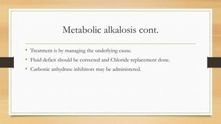 Metabolic alkalosis cont.
• Treatment is by managing the underlying cause.
• Fluid deficit should be corrected and Chloride replacement done.
• Carbonic anhydrase inhibitors may be administered.
 